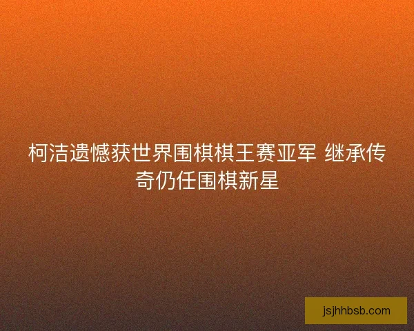 柯洁遗憾获世界围棋棋王赛亚军 继承传奇仍任围棋新星