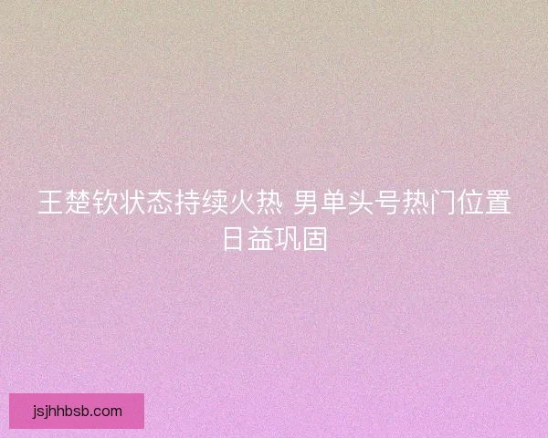 王楚钦状态持续火热 男单头号热门位置日益巩固
