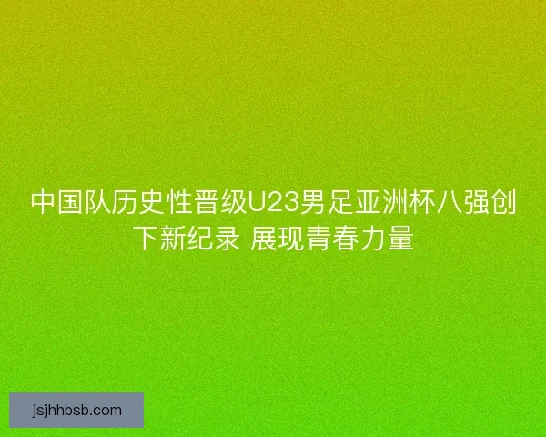 中国队历史性晋级U23男足亚洲杯八强创下新纪录 展现青春力量