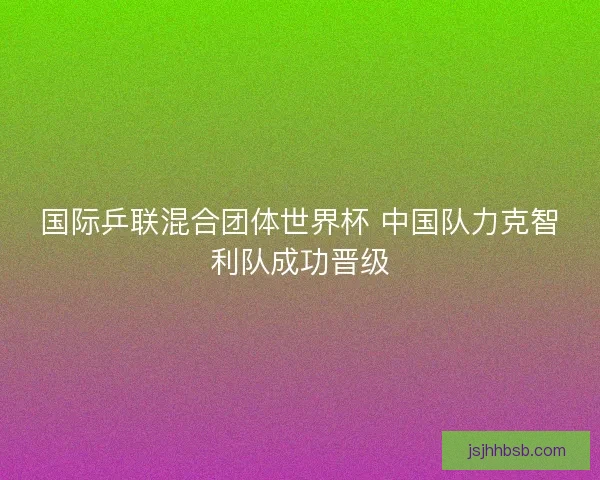 国际乒联混合团体世界杯 中国队力克智利队成功晋级