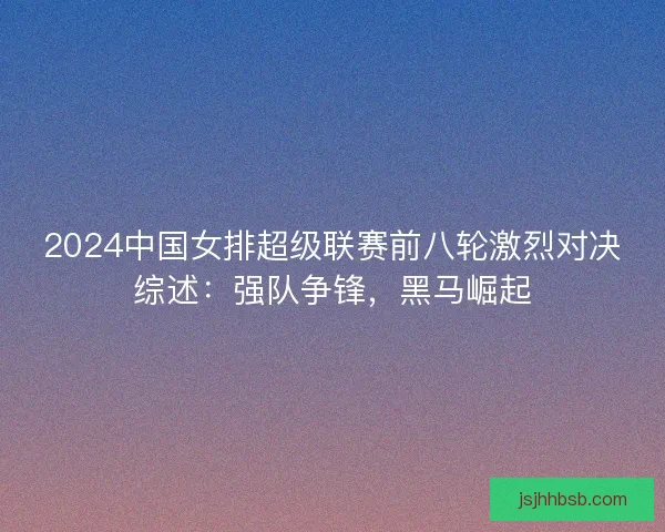 2024中国女排超级联赛前八轮激烈对决综述：强队争锋，黑马崛起