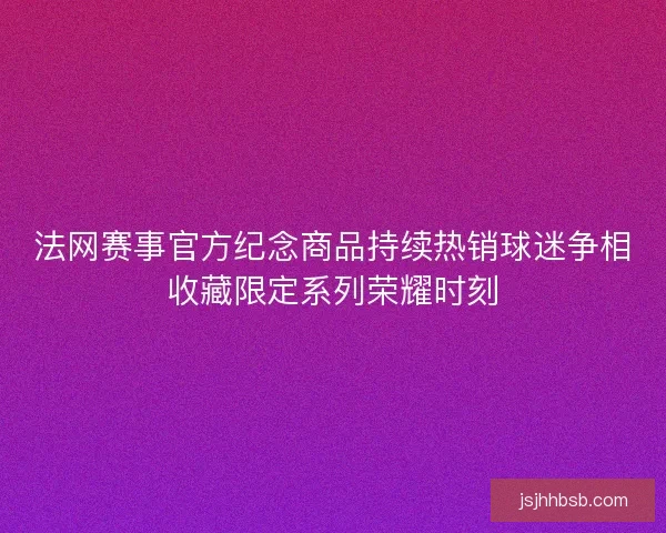 法网赛事官方纪念商品持续热销球迷争相收藏限定系列荣耀时刻