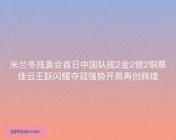 米兰冬残奥会首日中国队揽2金2银2铜蔡佳云王跃闪耀夺冠强势开局再创辉煌