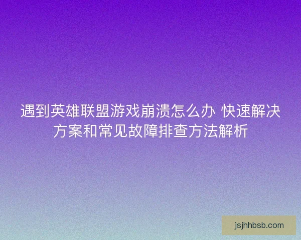 遇到英雄联盟游戏崩溃怎么办 快速解决方案和常见故障排查方法解析