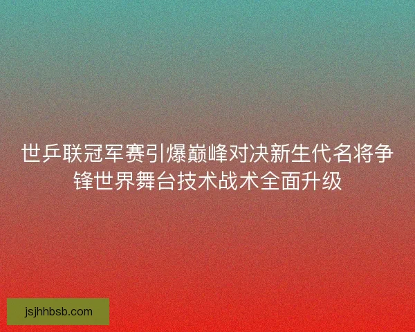 世乒联冠军赛引爆巅峰对决新生代名将争锋世界舞台技术战术全面升级